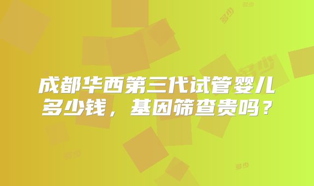 成都华西第三代试管婴儿多少钱,基因筛查贵吗?