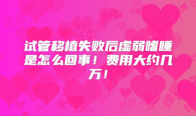 试管移植失败后虚弱嗜睡是怎么回事！费用大约几万！