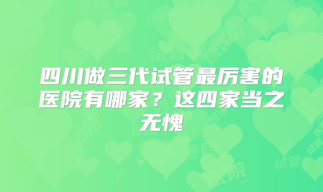 四川做三代试管最厉害的医院有哪家？这四家当之无愧