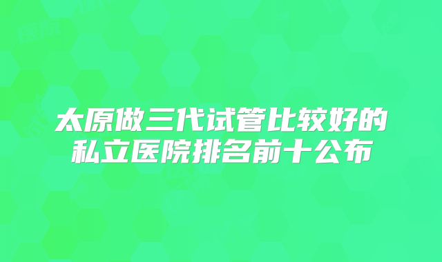 太原做三代试管比较好的私立医院排名前十公布