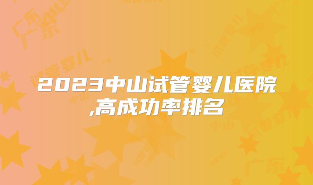 2023中山试管婴儿医院,高成功率排名