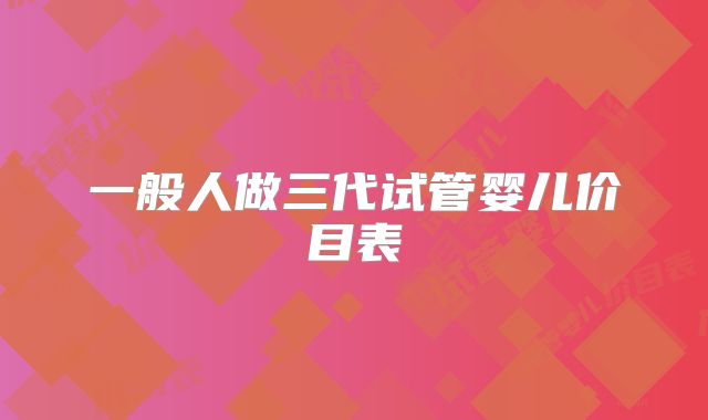 一般人做三代试管婴儿价目表