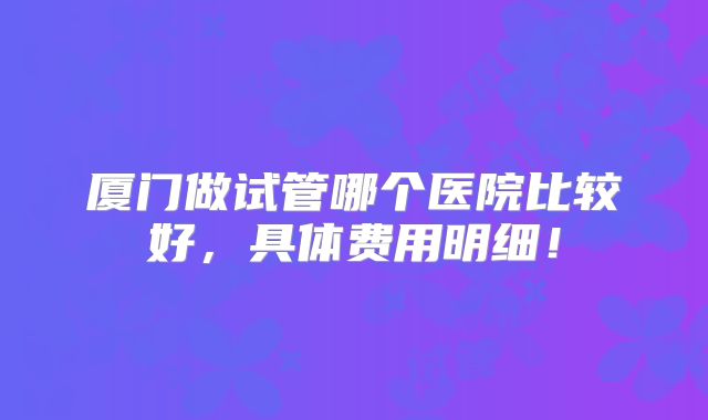厦门做试管哪个医院比较好，具体费用明细！
