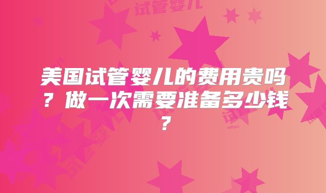 美国试管婴儿的费用贵吗？做一次需要准备多少钱？