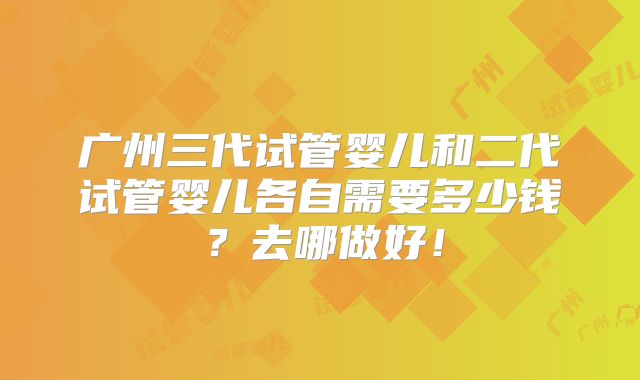 广州三代试管婴儿和二代试管婴儿各自需要多少钱？去哪做好！