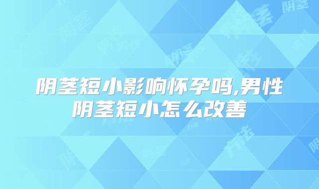 阴茎短小影响怀孕吗,男性阴茎短小怎么改善