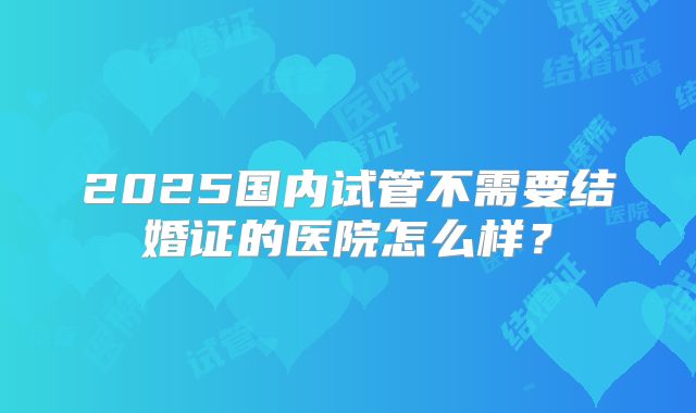 2025国内试管不需要结婚证的医院怎么样？