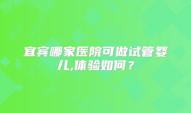 宜宾哪家医院可做试管婴儿,体验如何?