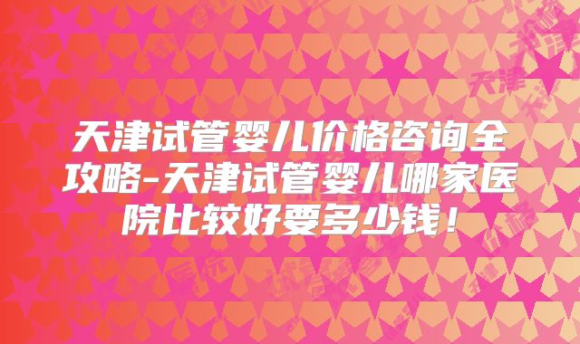 天津试管婴儿价格咨询全攻略-天津试管婴儿哪家医院比较好要多少钱！