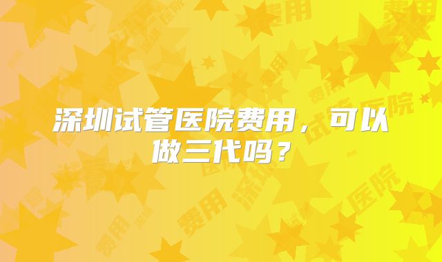 深圳试管医院费用,可以做三代吗?