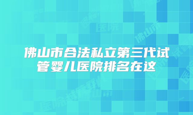 佛山市合法私立第三代试管婴儿医院排名在这
