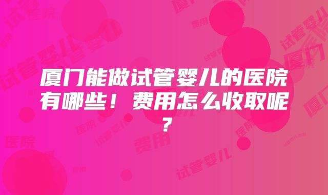 厦门能做试管婴儿的医院有哪些！费用怎么收取呢？