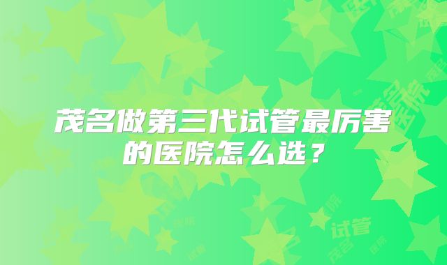 茂名做第三代试管最厉害的医院怎么选?