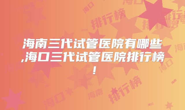海南三代试管医院有哪些,海口三代试管医院排行榜！