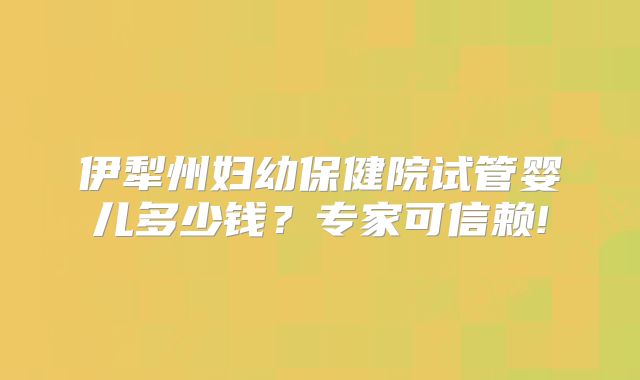 伊犁州妇幼保健院试管婴儿多少钱?专家可信赖!