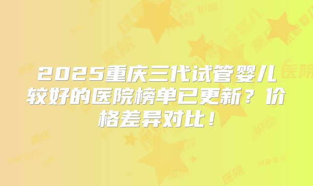 2025重庆三代试管婴儿较好的医院榜单已更新?价格差异对比!