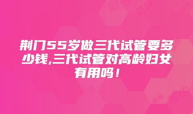 荆门55岁做三代试管要多少钱,三代试管对高龄妇女有用吗!