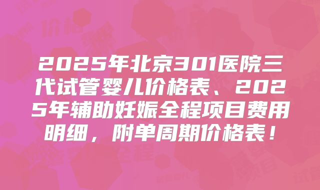 2025年北京301医院三代试管婴儿价格表、2025年辅助妊娠全程项目费用明细,附单周期价格表!