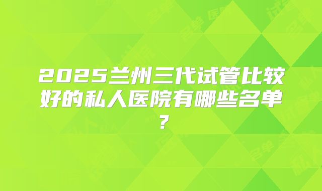 2025兰州三代试管比较好的私人医院有哪些名单?