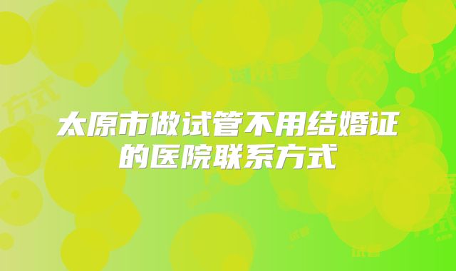太原市做试管不用结婚证的医院联系方式
