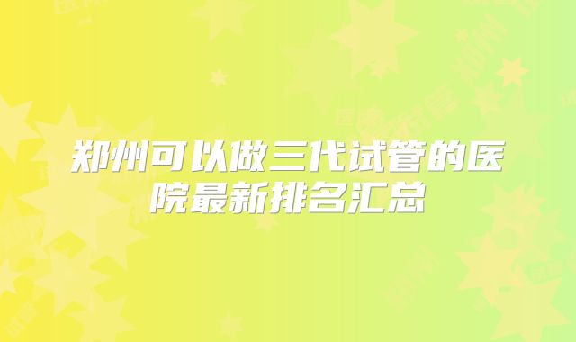 郑州可以做三代试管的医院最新排名汇总