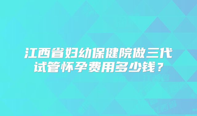 江西省妇幼保健院做三代试管怀孕费用多少钱？