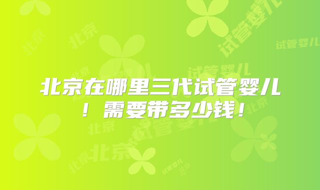 北京在哪里三代试管婴儿！需要带多少钱！