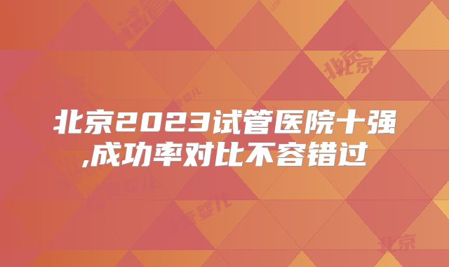 北京2023试管医院十强,成功率对比不容错过
