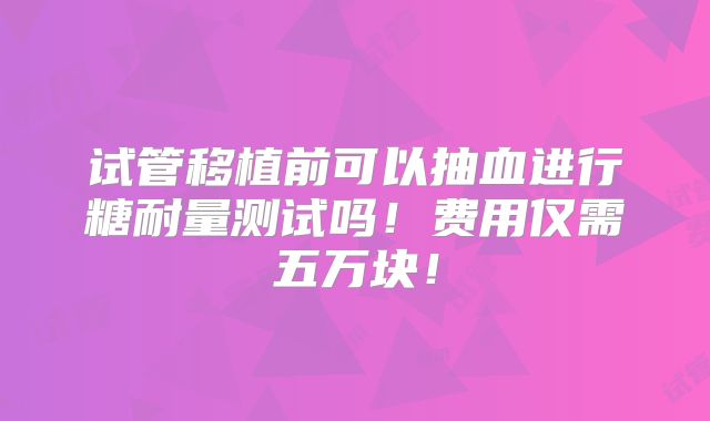 试管移植前可以抽血进行糖耐量测试吗！费用仅需五万块！