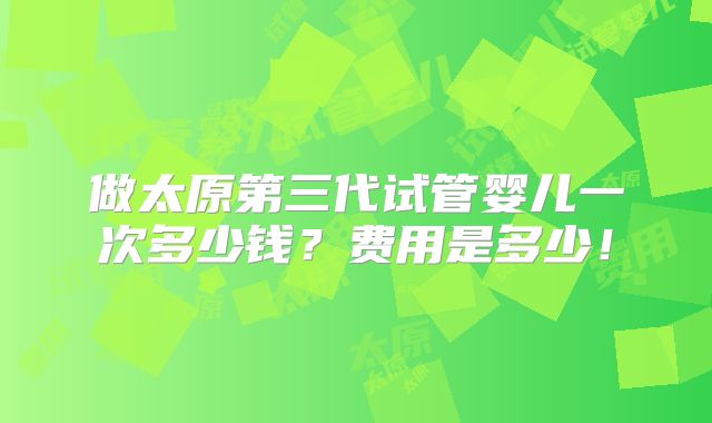 做太原第三代试管婴儿一次多少钱?费用是多少!