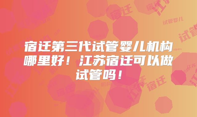 宿迁第三代试管婴儿机构哪里好!江苏宿迁可以做试管吗!