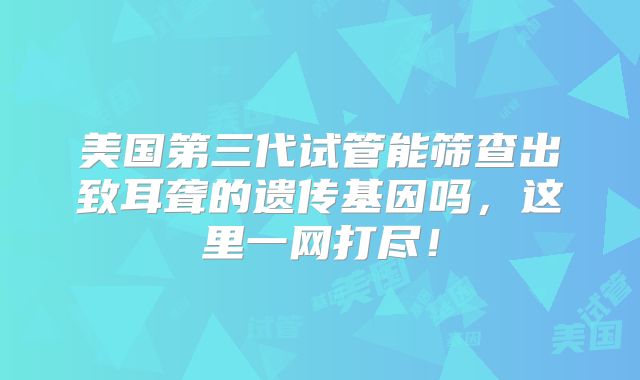 美国第三代试管能筛查出致耳聋的遗传基因吗，这里一网打尽！