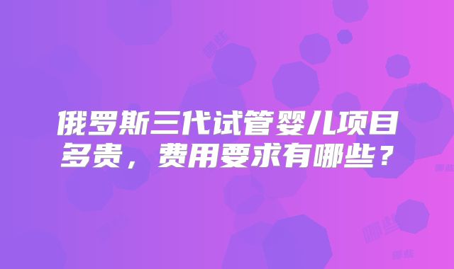 俄罗斯三代试管婴儿项目多贵,费用要求有哪些?
