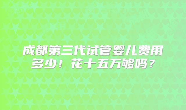 成都第三代试管婴儿费用多少！花十五万够吗？