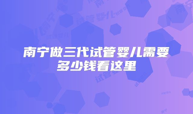 南宁做三代试管婴儿需要多少钱看这里