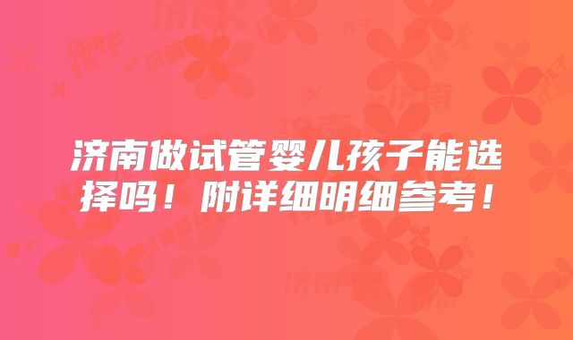 济南做试管婴儿孩子能选择吗!附详细明细参考!