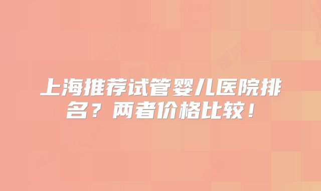 上海推荐试管婴儿医院排名？两者价格比较！
