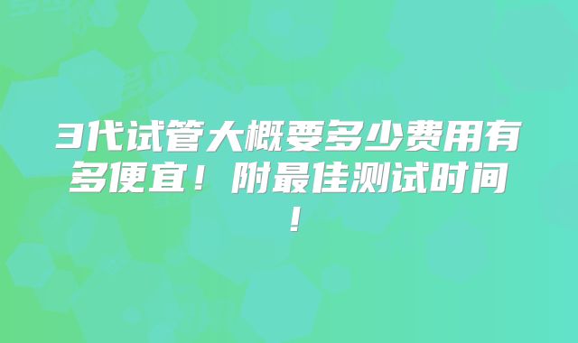 3代试管大概要多少费用有多便宜!附最佳测试时间!