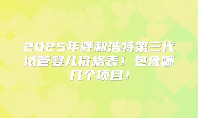 2025年呼和浩特第三代试管婴儿价格表!包含哪几个项目!