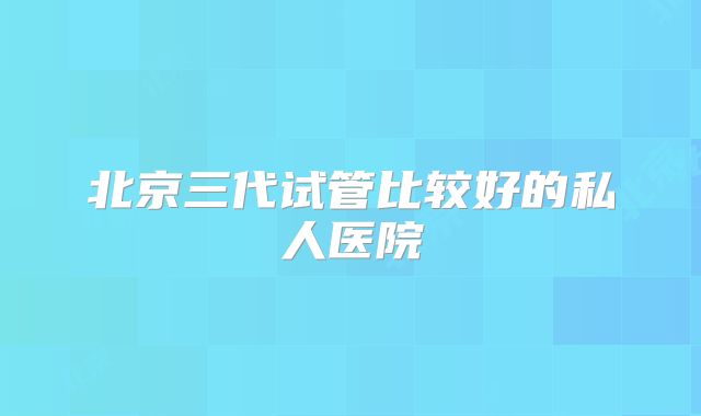 北京三代试管比较好的私人医院
