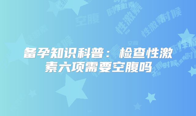 备孕知识科普:检查性激素六项需要空腹吗