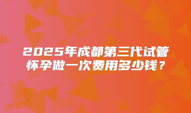 2025年成都第三代试管怀孕做一次费用多少钱?