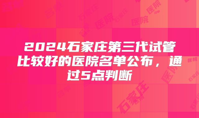 2024石家庄第三代试管比较好的医院名单公布,通过5点判断