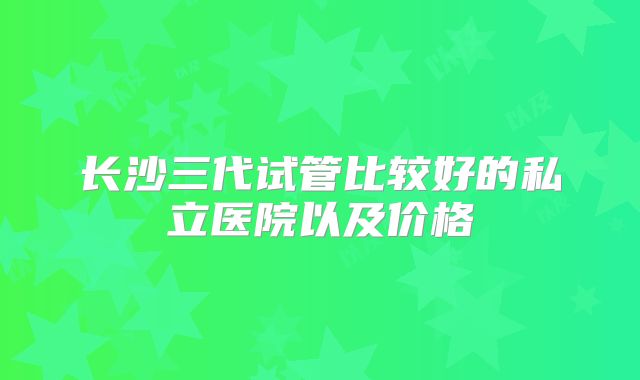 长沙三代试管比较好的私立医院以及价格
