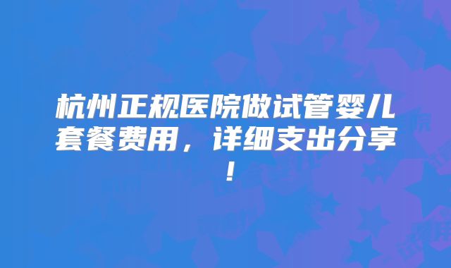 杭州正规医院做试管婴儿套餐费用，详细支出分享！
