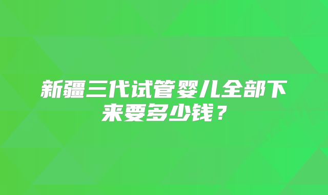 新疆三代试管婴儿全部下来要多少钱?