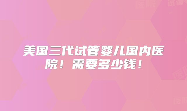 美国三代试管婴儿国内医院!需要多少钱!
