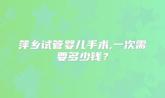 萍乡试管婴儿手术,一次需要多少钱?