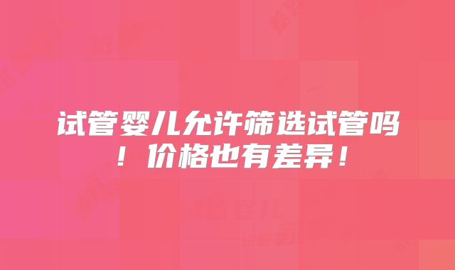 试管婴儿允许筛选试管吗!价格也有差异!