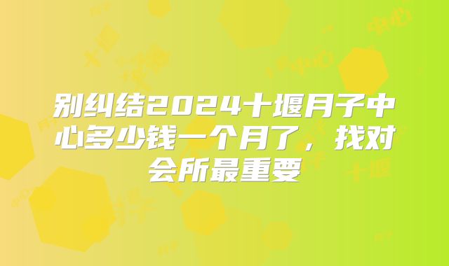别纠结2024十堰月子中心多少钱一个月了,找对会所最重要